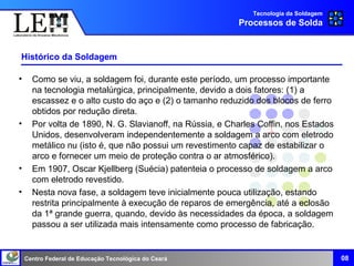Centro Federal de Educação Tecnológica do Ceará
Histórico da Soldagem
• Como se viu, a soldagem foi, durante este período, um processo importante
na tecnologia metalúrgica, principalmente, devido a dois fatores: (1) a
escassez e o alto custo do aço e (2) o tamanho reduzido dos blocos de ferro
obtidos por redução direta.
• Por volta de 1890, N. G. Slavianoff, na Rússia, e Charles Coffin, nos Estados
Unidos, desenvolveram independentemente a soldagem a arco com eletrodo
metálico nu (isto é, que não possui um revestimento capaz de estabilizar o
arco e fornecer um meio de proteção contra o ar atmosférico).
• Em 1907, Oscar Kjellberg (Suécia) patenteia o processo de soldagem a arco
com eletrodo revestido.
• Nesta nova fase, a soldagem teve inicialmente pouca utilização, estando
restrita principalmente à execução de reparos de emergência, até a eclosão
da 1ª grande guerra, quando, devido às necessidades da época, a soldagem
passou a ser utilizada mais intensamente como processo de fabricação.
Tecnologia da Soldagem
Processos de Solda
08
 