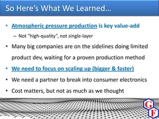 So Here’s What We Learned…
• Atmospheric pressure production is key value-add
   – Not “high-quality”, not single-layer

• Many big companies are on the sidelines doing limited
  product dev, waiting for a proven production method
• We need to focus on scaling up (bigger & faster)
• We need a partner to break into consumer electronics
• Cost matters, but not as much as we thought
 