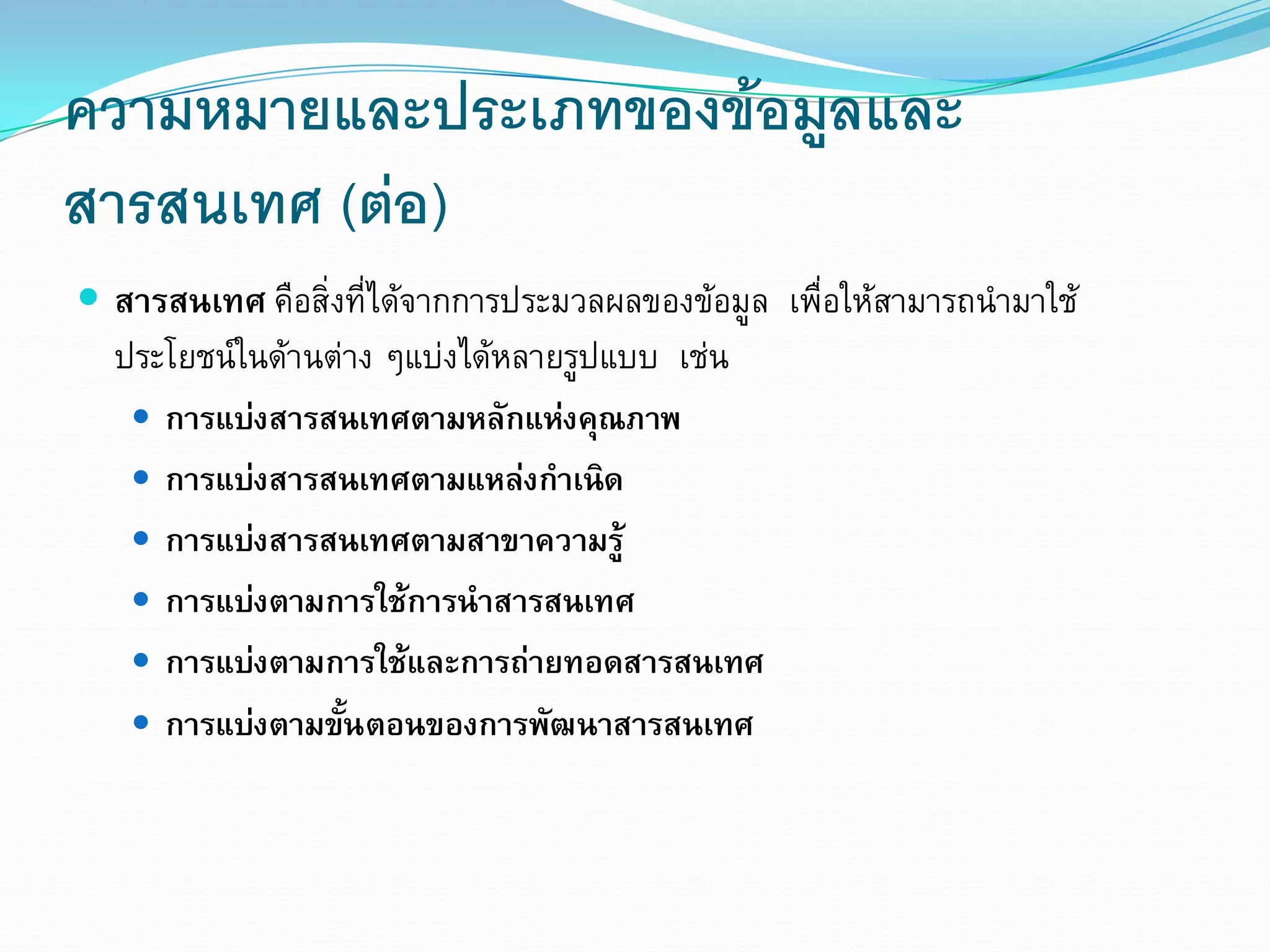 ความหมายและประเภทของขอมูลและ
สารสนเทศ (ตอ)
           
 สารสนเทศ คือสิ่งที่ไดจากการประมวลผลของขอมูล เพื่อใหสามารถนํามาใช
  ประโยชนในดานตาง ๆแบงไดหลายรูปแบบ เชน
    การแบงสารสนเทศตามหลักแหงคุณภาพ
    การแบงสารสนเทศตามแหลงกําเนิด
    การแบงสารสนเทศตามสาขาความรู
    การแบงตามการใชการนําสารสนเทศ
    การแบงตามการใชและการถายทอดสารสนเทศ
    การแบงตามขันตอนของการพัฒนาสารสนเทศ
                  ้
 