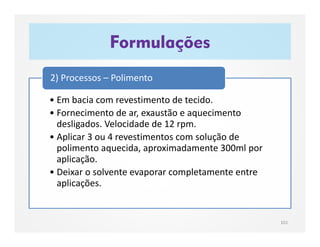 Formulações
101
• Em bacia com revestimento de tecido.
• Fornecimento de ar, exaustão e aquecimento
desligados. Velocidade de 12 rpm.
• Aplicar 3 ou 4 revestimentos com solução de
polimento aquecida, aproximadamente 300ml por
aplicação.
• Deixar o solvente evaporar completamente entre
aplicações.
2) Processos – Polimento
 