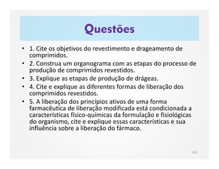 Questões
103
• 1. Cite os objetivos do revestimento e drageamento de
comprimidos.
• 2. Construa um organograma com as etapas do processo de
produção de comprimidos revestidos.
• 3. Explique as etapas de produção de drágeas.
• 4. Cite e explique as diferentes formas de liberação dos
comprimidos revestidos.
• 5. A liberação dos princípios ativos de uma forma
farmacêutica de liberação modificada está condicionada a
características físico-químicas da formulação e fisiológicas
do organismo, cite e explique essas características e sua
influência sobre a liberação do fármaco.
 