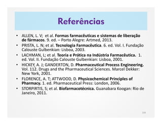 Referências
• ALLEN, L. V; et al. Formas farmacêuticas e sistemas de liberação
de fármacos. 9. ed. – Porto Alegre: Artmed, 2013.
• PRISTA, L. N; et al. Tecnologia Farmacêutica. 6. ed. Vol. I. Fundação
Calouste Gulbenkian: Lisboa, 2003.
• LACHMAN, L; et al. Teoria e Prática na Indústria Farmacêutica. 1.
ed. Vol. II. Fundação Calouste Gulbenkian: Lisboa, 2001.
• HICKEY, A. J; GANDERTON, D. Pharmaceutical Process Engineering.
Vol. 112. Drugs and the Pharmaceutical Sciences. Marcel Dekker:
New York, 2001.
• FLORENCE, A. T; ATTWOOD, D. Physicochemical Principles of
Pharmacy. 1. ed. Pharmaceutical Press: London, 2006.
• STORPIRTIS, S; et al. Biofarmacotécnica. Guanabara Koogan: Rio de
Janeiro, 2011.
104
 