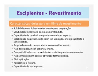 Excipientes - Revestimento
17
Características Ideias para um filme de revestimento
• Solubilidade no Solvente selecionado para preparação.
• Solubilidade necessária para o uso pretendido.
• Capacidade de produzir um produto com bom aspecto.
• Estabilidade na presença de calor, luz, umidade, ar e do substrato a
ser revestido.
• Propriedades não devem alterar com envelhecimento.
• Não deve possuir cor, sabor ou cheiro.
• Compatibilidade com os excipientes mais frequentemente usados.
• Não ser tóxico nem possuir atividade farmacológica.
• Fácil aplicação.
• Resistência a fratura.
• Capacidade de ser Impresso.
 