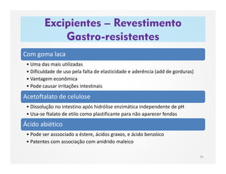 Excipientes – Revestimento
Gastro-resistentes
24
Com goma laca
• Uma das mais utilizadas
• Dificuldade de uso pela falta de elasticidade e aderência (add de gorduras)
• Vantagem econômica
• Pode causar irritações intestinais
Acetoftalato de celulose
• Dissolução no intestino após hidrólise enzimática independente de pH
• Usa-se ftalato de etilo como plastificante para não aparecer fendas
Ácido abiético
• Pode ser asssociado a éstere, ácidos graxos, e ácido benzóico
• Patentes com associação com anidrido maleico
 