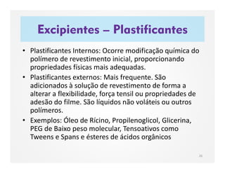 Excipientes – Plastificantes
26
• Plastificantes Internos: Ocorre modificação química do
polímero de revestimento inicial, proporcionando
propriedades físicas mais adequadas.
• Plastificantes externos: Mais frequente. São
adicionados à solução de revestimento de forma a
alterar a flexibilidade, força tensil ou propriedades de
adesão do filme. São líquidos não voláteis ou outros
polímeros.
• Exemplos: Óleo de Rícino, Propilenoglicol, Glicerina,
PEG de Baixo peso molecular, Tensoativos como
Tweens e Spans e ésteres de ácidos orgânicos
 
