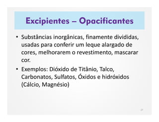 Excipientes – Opacificantes
27
• Substâncias inorgânicas, finamente divididas,
usadas para conferir um leque alargado de
cores, melhorarem o revestimento, mascarar
cor.
• Exemplos: Dióxido de Titânio, Talco,
Carbonatos, Sulfatos, Óxidos e hidróxidos
(Cálcio, Magnésio)
 