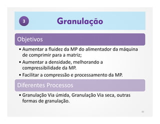 Objetivos
• Aumentar a fluidez da MP do alimentador da máquina
de comprimir para a matriz;
• Aumentar a densidade, melhorando a
compressibilidade da MP.
• Facilitar a compressão e processamento da MP.
Diferentes Processos
• Granulação Via úmida, Granulação Via seca, outras
formas de granulação.
Granulação
30
3
 