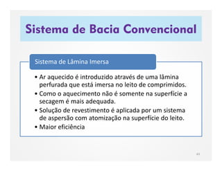 Sistema de Bacia Convencional
43
• Ar aquecido é introduzido através de uma lâmina
perfurada que está imersa no leito de comprimidos.
• Como o aquecimento não é somente na superfície a
secagem é mais adequada.
• Solução de revestimento é aplicada por um sistema
de aspersão com atomização na superfície do leito.
• Maior eficiência
Sistema de Lâmina Imersa
 