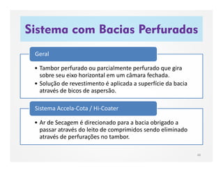 Sistema com Bacias Perfuradas
48
• Tambor perfurado ou parcialmente perfurado que gira
sobre seu eixo horizontal em um câmara fechada.
• Solução de revestimento é aplicada a superfície da bacia
através de bicos de aspersão.
Geral
• Ar de Secagem é direcionado para a bacia obrigado a
passar através do leito de comprimidos sendo eliminado
através de perfurações no tambor.
Sistema Accela-Cota / Hi-Coater
 