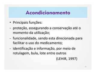 Acondicionamento
63
• Principais funções:
- proteção, assegurando a conservação até o
momento da utilização;
- funcionalidade, sendo esta direcionada para
facilitar o uso do medicamento;
- identificação e informação, por meio de
rotulagem, bula, lote entre outros
(LEHIR, 1997)
 
