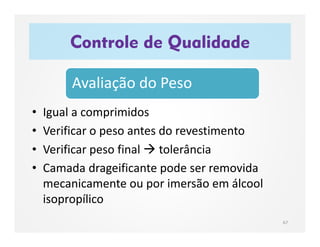 • Igual a comprimidos
• Verificar o peso antes do revestimento
• Verificar peso final  tolerância
• Camada drageificante pode ser removida
mecanicamente ou por imersão em álcool
isopropílico
Controle de Qualidade
67
Avaliação do Peso
 