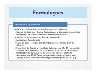 • Bacia Accela-Cota de 61cm de diâmetro com 2 defletores
• Sistema de Aspersão – Bico de Aspersão com ar atomizado com um bico
de aspersão de 1mm e uma tampa de revestimento plana.
• Sistema de Bombeamento – Tanques sob pressão.
• Materiais de Revestimento
• Carga da Bacia – 12Kg de Comprimidos convexos com 12.5mm de
diâmtro.
• Procedimento: Acertar a velocidade da bacia entre 12 e 15 rpm. Ajustar
a temperatura de entrada de ar para que o ar de saída apresente uma
temperatura de 30°C durante a aplicação da solução. Usar uma
temperatura de 40-50°C para os sistemas de revestimento em meio
aquoso. A pressão do ar de atomização deve ser igual a 30 a 50 psig.
1) Materiais e Equipamentos
Formulações
74
 