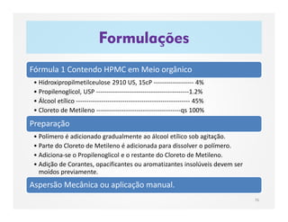 Fórmula 1 Contendo HPMC em Meio orgânico
• Hidroxipropilmetilceulose 2910 US, 15cP ------------------- 4%
• Propilenoglicol, USP --------------------------------------------1.2%
• Álcool etílico ------------------------------------------------------ 45%
• Cloreto de Metileno ----------------------------------------qs 100%
Preparação
• Polímero é adicionado gradualmente ao álcool etílico sob agitação.
• Parte do Cloreto de Metileno é adicionada para dissolver o polímero.
• Adiciona-se o Propilenoglicol e o restante do Cloreto de Metileno.
• Adição de Corantes, opacificantes ou aromatizantes insolúveis devem ser
moídos previamente.
Aspersão Mecânica ou aplicação manual.
Formulações
76
 
