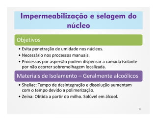 Impermeabilização e selagem do
núcleo
81
Objetivos
• Evita penetração de umidade nos núcleos.
• Necessário nos processos manuais.
• Processos por aspersão podem dispensar a camada isolante
por não ocorrer sobremolhagem localizada.
Materiais de Isolamento – Geralmente alcoólicos
• Shellac: Tempo de desintegração e dissolução aumentam
com o tempo devido a polimerização.
• Zeína: Obtida a partir do milho. Solúvel em álcool.
 