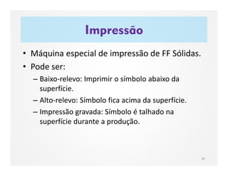 Impressão
85
• Máquina especial de impressão de FF Sólidas.
• Pode ser:
– Baixo-relevo: Imprimir o símbolo abaixo da
superfície.
– Alto-relevo: Símbolo fica acima da superfície.
– Impressão gravada: Símbolo é talhado na
superfície durante a produção.
 