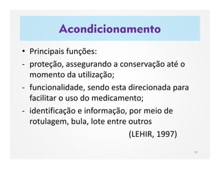 Acondicionamento
87
• Principais funções:
- proteção, assegurando a conservação até o
momento da utilização;
- funcionalidade, sendo esta direcionada para
facilitar o uso do medicamento;
- identificação e informação, por meio de
rotulagem, bula, lote entre outros
(LEHIR, 1997)
 
