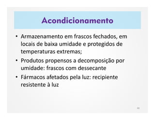 Acondicionamento
88
• Armazenamento em frascos fechados, em
locais de baixa umidade e protegidos de
temperaturas extremas;
• Produtos propensos a decomposição por
umidade: frascos com dessecante
• Fármacos afetados pela luz: recipiente
resistente à luz
 