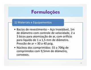Formulações
92
• Bacias de revestimento – Aço Inoxidável, 1m
de diâmetro com controle de velocidade, 2 a
3 bicos para atomização de ar, com orifício
para líquido de 1 a 1,5 mm de diâmetro.
Pressão de ar = 30 a 40 psig.
• Núcleos dos comprimidos: 55 a 70Kg de
comprimidos com 9,5mm de diâmetro,
convexos.
1) Materiais e Equipamentos
 