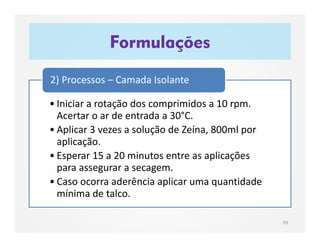 Formulações
93
• Iniciar a rotação dos comprimidos a 10 rpm.
Acertar o ar de entrada a 30°C.
• Aplicar 3 vezes a solução de Zeína, 800ml por
aplicação.
• Esperar 15 a 20 minutos entre as aplicações
para assegurar a secagem.
• Caso ocorra aderência aplicar uma quantidade
mínima de talco.
2) Processos – Camada Isolante
 