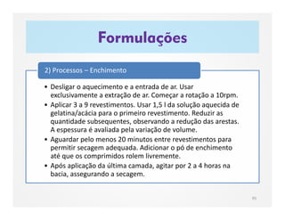 Formulações
95
• Desligar o aquecimento e a entrada de ar. Usar
exclusivamente a extração de ar. Começar a rotação a 10rpm.
• Aplicar 3 a 9 revestimentos. Usar 1,5 l da solução aquecida de
gelatina/acácia para o primeiro revestimento. Reduzir as
quantidade subsequentes, observando a redução das arestas.
A espessura é avaliada pela variação de volume.
• Aguardar pelo menos 20 minutos entre revestimentos para
permitir secagem adequada. Adicionar o pó de enchimento
até que os comprimidos rolem livremente.
• Após aplicação da última camada, agitar por 2 a 4 horas na
bacia, assegurando a secagem.
2) Processos – Enchimento
 