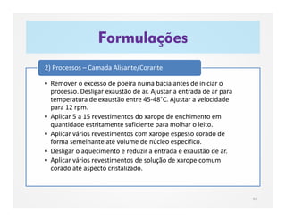 Formulações
97
• Remover o excesso de poeira numa bacia antes de iniciar o
processo. Desligar exaustão de ar. Ajustar a entrada de ar para
temperatura de exaustão entre 45-48°C. Ajustar a velocidade
para 12 rpm.
• Aplicar 5 a 15 revestimentos do xarope de enchimento em
quantidade estritamente suficiente para molhar o leito.
• Aplicar vários revestimentos com xarope espesso corado de
forma semelhante até volume de núcleo específico.
• Desligar o aquecimento e reduzir a entrada e exaustão de ar.
• Aplicar vários revestimentos de solução de xarope comum
corado até aspecto cristalizado.
2) Processos – Camada Alisante/Corante
 