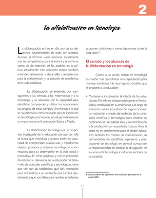 2
                       La alfabetización en tecnología

L   a alfabetización es hoy en día uno de los de-
    rechos fundamentales de todo ser humano.
Aunque el término suele asociarse inicialmente
                                                             proponer soluciones y tomar decisiones sobre la
                                                             vida diaria”6.

con las competencias para la lectura y la escritura          el sentido y los alcances de
como vía de inserción de los pueblos en la cul-              la alfabetización en tecnología
tura, actualmente este concepto implica también
entender, reflexionar y desarrollar competencias                    Como ya se anotó, formar en tecnología
para la comprensión y la solución de problemas               es mucho más que ofrecer una capacitación para
de la vida cotidiana.                                        manejar artefactos. He aquí algunos desafíos que
                                                             le propone a la educación:
         La alfabetización se extiende, por con-
siguiente, a las ciencias, a las matemáticas y a la          • Mantener e incrementar el interés de los estu-
tecnología, y se relaciona con la capacidad para               diantes. Por ello es indispensable generar flexibi-
identificar, comprender y utilizar los conocimien-             lidad y creatividad en su enseñanza, a lo largo de
tos propios de estos campos. Una mirada a lo que               todos los niveles educativos. Se sugiere trabajar
se ha planteado como deseable para la formación                la motivación a través del estímulo de la curio-
en tecnología en el mundo actual, permite reiterar             sidad científica y tecnológica, para mostrar su
su importancia en la educación Básica y Media.                 pertinencia en la realidad local y su contribución
                                                               a la satisfacción de necesidades básicas. Pero la
        La alfabetización tecnológica es un propó-             tarea no es simplemente para el sector educa-
sito inaplazable de la educación porque con ella               tivo; también los medios de comunicación, las
se busca que individuos y grupos estén en capa-                comunidades de científicos, ingenieros y pro-
cidad de comprender, evaluar, usar y transformar               ductores de tecnología en general comparten
objetos, procesos y sistemas tecnológicos, como                la responsabilidad de ampliar la divulgación de
requisito para su desempeño en la vida social y                la ciencia y la tecnología a todos los sectores de
productiva. En otras palabras, y con el propósito              la sociedad.
de reiterar su relevancia en la educación, “el desa-
rrollo de actitudes científicas y tecnológicas, tiene
que ver con las habilidades que son necesarias
para enfrentarse a un ambiente que cambia rápi-              6. unesco. Informe de seguimiento de la educación para todos en el
damente y que son útiles para resolver problemas,               mundo, 2005.



                                                        11
 