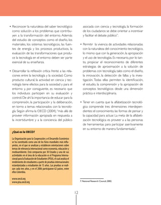 • Reconocer la naturaleza del saber tecnológico                                 asociada con ciencia y tecnología, la formación
  como solución a los problemas que contribu-                                   de los ciudadanos se debe orientar a incentivar
  yen a la transformación del entorno. Además                                   y facilitar el debate público”.
  del estudio de conceptos como el diseño, los
  materiales, los sistemas tecnológicos, las fuen-                           • Permitir la vivencia de actividades relacionadas
  tes de energía y los procesos productivos, la                                con la naturaleza del conocimiento tecnológico,
  evaluación de las transformaciones que produ-                                lo mismo que con la generación, la apropiación
  ce la tecnología en el entorno deben ser parte                               y el uso de tecnologías. Es necesario, por lo tan-
  esencial de su enseñanza.                                                    to, propiciar el reconocimiento de diferentes
                                                                               estrategias de aproximación a la solución de
• Desarrollar la reflexión crítica frente a las rela-                          problemas con tecnología, tales como el diseño,
  ciones entre la tecnología y la sociedad. Como                               la innovación, la detección de fallas y la inves-
  producto cultural, la actividad en ciencia y tec-                            tigación. Todas ellas permiten la identificación,
  nología tiene efectos para la sociedad y para el                             el estudio, la comprensión y la apropiación de
  entorno y, por consiguiente, es necesario que                                conceptos tecnológicos desde una dimensión
  los individuos participen en su evaluación y                                 práctica e interdisciplinaria.
  control. De ahí la importancia de educar para la
  comprensión, la participación y la deliberación,                           • Tener en cuenta que la alfabetización tecnoló-
  en torno a temas relacionados con la tecnolo-                                gica comprende tres dimensiones interdepen-
  gía. Según afirma la OECD (2004), “más allá de                               dientes: el conocimiento, las formas de pensar y
  proveer información apropiada en respuesta a                                 la capacidad para actuar. La meta de la alfabeti-
  la incertidumbre y a la conciencia del público                               zación tecnológica es proveer a a las personas
                                                                               de herramientas para participar asertivamente
                                                                               en su entorno de manera fundamentada7.
  ¿Qué es la OECD?

  La Organización para la Cooperación y el Desarrollo Económico
  se ha constituido como uno de los foros mundiales más influ-
  yentes, en el que se analizan y establecen orientaciones sobre
  temas de relevancia internacional como economía, educación y
  medioambiente. Está compuesta por 30 Estados y una de sus
  actividades en el área de la educación es el Programa Interna-
  cional para la Evaluación de Estudiantes (PISA), el cual analiza el
  rendimiento de estudiantes a partir de pruebas internacionales
  estandarizadas a estudiantes de 15 años. Las pruebas se reali-
  zan cada tres años, y en el 2006 participaron 62 países, entre
  ellos Colombia.

  www.oecd.org
  www.pisa.oecd.org                                                          7. National research Council, 2002.




                                                                        12
 