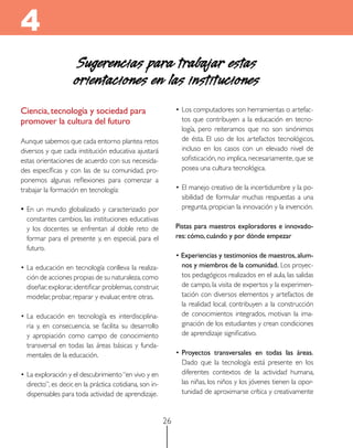 4
                     Sugerencias para trabajar estas
                     orientaciones en las instituciones
Ciencia, tecnología y sociedad para                            • Los computadores son herramientas o artefac-
promover la cultura del futuro                                   tos que contribuyen a la educación en tecno-
                                                                 logía, pero reiteramos que no son sinónimos
Aunque sabemos que cada entorno plantea retos                    de ésta. El uso de los artefactos tecnológicos,
diversos y que cada institución educativa ajustará               incluso en los casos con un elevado nivel de
estas orientaciones de acuerdo con sus necesida-                 sofisticación, no implica, necesariamente, que se
des específicas y con las de su comunidad, pro-                  posea una cultura tecnológica.
ponemos algunas reflexiones para comenzar a
trabajar la formación en tecnología:                           • El manejo creativo de la incertidumbre y la po-
                                                                 sibilidad de formular muchas respuestas a una
• En un mundo globalizado y caracterizado por                    pregunta, propician la innovación y la invención.
  constantes cambios, las instituciones educativas
  y los docentes se enfrentan al doble reto de                 Pistas para maestros exploradores e innovado-
  formar para el presente y, en especial, para el              res: cómo, cuándo y por dónde empezar
  futuro.
                                                               • experiencias y testimonios de maestros, alum-
• La educación en tecnología conlleva la realiza-                nos y miembros de la comunidad. Los proyec-
  ción de acciones propias de su naturaleza, como                tos pedagógicos realizados en el aula, las salidas
  diseñar, explorar, identificar problemas, construir,           de campo, la visita de expertos y la experimen-
  modelar, probar, reparar y evaluar, entre otras.               tación con diversos elementos y artefactos de
                                                                 la realidad local, contribuyen a la construcción
• La educación en tecnología es interdisciplina-                 de conocimientos integrados, motivan la ima-
  ria y, en consecuencia, se facilita su desarrollo              ginación de los estudiantes y crean condiciones
  y apropiación como campo de conocimiento                       de aprendizaje significativo.
  transversal en todas las áreas básicas y funda-
  mentales de la educación.                                    • Proyectos transversales en todas las áreas.
                                                                 Dado que la tecnología está presente en los
• La exploración y el descubrimiento “en vivo y en               diferentes contextos de la actividad humana,
  directo”, es decir, en la práctica cotidiana, son in-          las niñas, los niños y los jóvenes tienen la opor-
  dispensables para toda actividad de aprendizaje.               tunidad de aproximarse crítica y creativamente



                                                          26
 