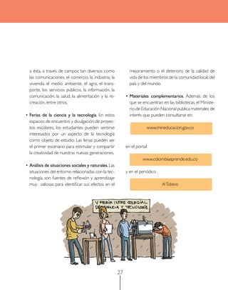 a ésta, a través de campos tan diversos como               mejoramiento o el deterioro de la calidad de
  las comunicaciones, el comercio, la industria, la          vida de los miembros de la comunidad local, del
  vivienda, el medio ambiente, el agro, el trans-            país y del mundo.
  porte, los servicios públicos, la información, la
  comunicación, la salud, la alimentación y la re-         • Materiales complementarios. Además de los
  creación, entre otros.                                     que se encuentran en las bibliotecas, el Ministe-
                                                             rio de Educación Nacional publica materiales de
• Ferias de la ciencia y la tecnología. En estos             interés que pueden consultarse en:
  espacios de encuentro y divulgación de proyec-
  tos escolares, los estudiantes pueden sentirse                      www.mineducacion.gov.co
  interesados por un aspecto de la tecnología
  como objeto de estudio. Las ferias pueden ser
  el primer escenario para estimular y compartir           en el portal
  la creatividad de nuestras nuevas generaciones.
                                                                    www.colombiaaprende.edu.co
• análisis de situaciones sociales y naturales. Las
  situaciones del entorno relacionadas con la tec-         y en el periódico
  nología, son fuentes de reflexión y aprendizaje
  muy valiosas para identificar sus efectos en el                              Al Tablero




                                                      27
 