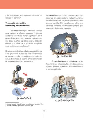 y las necesidades tecnológicas requieren de in-                                 La invención corresponde a un nuevo producto,
vestigación científica3.                                                        sistema o proceso inexistente hasta el momento.
                                                                                La creación del láser, del primer procesador, de la
Tecnología, innovación,                                                         primera bombilla eléctrica, del primer teléfono o
invención y descubrimiento                                                      del disco compacto, son múltiples ejemplos que
                                                                                sirven para ilustrar este concepto.
        La innovación implica introducir cambios
para mejorar artefactos, procesos y sistemas
existentes e incide de manera significativa en el
desarrollo de productos y servicios. Implica tomar
una idea y llevarla a la práctica para su utilización
efectiva por parte de la sociedad, incluyendo
usualmente su comercialización4.

El mejoramiento de la bombilla, los nuevos teléfonos
o las aplicaciones diversas del láser son ejemplos
de innovaciones. La innovación puede involucrar
nuevas tecnologías o basarse en la combinación
de las ya existentes para nuevos usos.                                                 El descubrimiento es un hallazgo de un
                                                                                fenómeno que estaba oculto o era desconocido,
                                                                                como la gravedad, la penicilina, el carbono catorce
                                                                                o un nuevo planeta.




3. National research Council, National Science Education Standards, 1996.
4. Portnoff, andré-Yves. Pathways to innovation, 2004.



                                                                            8
 