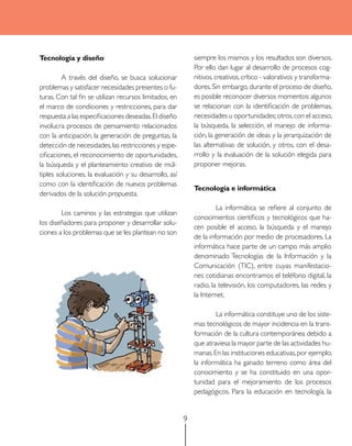 Tecnología y diseño                                         siempre los mismos y los resultados son diversos.
                                                            Por ello dan lugar al desarrollo de procesos cog-
         A través del diseño, se busca solucionar           nitivos, creativos, crítico - valorativos y transforma-
problemas y satisfacer necesidades presentes o fu-          dores. Sin embargo, durante el proceso de diseño,
turas. Con tal fin se utilizan recursos limitados, en       es posible reconocer diversos momentos: algunos
el marco de condiciones y restricciones, para dar           se relacionan con la identificación de problemas,
respuesta a las especificaciones deseadas. El diseño        necesidades u oportunidades; otros, con el acceso,
involucra procesos de pensamiento relacionados              la búsqueda, la selección, el manejo de informa-
con la anticipación, la generación de preguntas, la         ción, la generación de ideas y la jerarquización de
detección de necesidades, las restricciones y espe-         las alternativas de solución, y otros, con el desa-
cificaciones, el reconocimiento de oportunidades,           rrollo y la evaluación de la solución elegida para
la búsqueda y el planteamiento creativo de múl-             proponer mejoras.
tiples soluciones, la evaluación y su desarrollo, así
como con la identificación de nuevos problemas
                                                            Tecnología e informática
derivados de la solución propuesta.
                                                                     La informática se refiere al conjunto de
        Los caminos y las estrategias que utilizan
                                                            conocimientos científicos y tecnológicos que ha-
los diseñadores para proponer y desarrollar solu-
                                                            cen posible el acceso, la búsqueda y el manejo
ciones a los problemas que se les plantean no son
                                                            de la información por medio de procesadores. La
                                                            informática hace parte de un campo más amplio
                                                            denominado Tecnologías de la Información y la
                                                            Comunicación (TIC), entre cuyas manifestacio-
                                                            nes cotidianas encontramos el teléfono digital, la
                                                            radio, la televisión, los computadores, las redes y
                                                            la Internet.

                                                                    La informática constituye uno de los siste-
                                                            mas tecnológicos de mayor incidencia en la trans-
                                                            formación de la cultura contemporánea debido a
                                                            que atraviesa la mayor parte de las actividades hu-
                                                            manas. En las instituciones educativas, por ejemplo,
                                                            la informática ha ganado terreno como área del
                                                            conocimiento y se ha constituido en una opor-
                                                            tunidad para el mejoramiento de los procesos
                                                            pedagógicos. Para la educación en tecnología, la


                                                        9
 