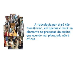 A tecnologia por si só não transforma, ela apenas é mais um elemento no processo de ensino, que quando mal planejada não é eficaz.