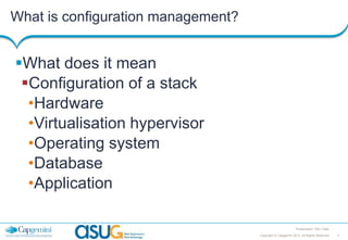 What is configuration management?

What does it mean
Configuration of a stack
•Hardware
•Virtualisation hypervisor
•Operating system
•Database
•Application
Presentation Title | Date
Copyright © Capgemini 2013. All Rights Reserved

3

 