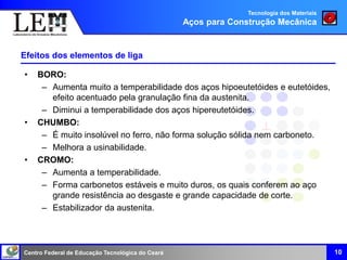 Centro Federal de Educação Tecnológica do Ceará
Efeitos dos elementos de liga
• BORO:
– Aumenta muito a temperabilidade dos aços hipoeutetóides e eutetóides,
efeito acentuado pela granulação fina da austenita.
– Diminui a temperabilidade dos aços hipereutetóides.
• CHUMBO:
– É muito insolúvel no ferro, não forma solução sólida nem carboneto.
– Melhora a usinabilidade.
• CROMO:
– Aumenta a temperabilidade.
– Forma carbonetos estáveis e muito duros, os quais conferem ao aço
grande resistência ao desgaste e grande capacidade de corte.
– Estabilizador da austenita.
10
Tecnologia dos Materiais
Aços para Construção Mecânica
 