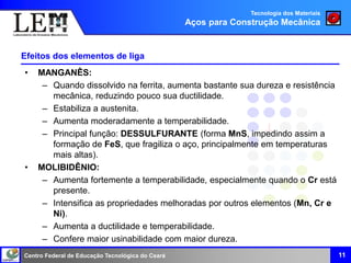 Centro Federal de Educação Tecnológica do Ceará
Efeitos dos elementos de liga
• MANGANÊS:
– Quando dissolvido na ferrita, aumenta bastante sua dureza e resistência
mecânica, reduzindo pouco sua ductilidade.
– Estabiliza a austenita.
– Aumenta moderadamente a temperabilidade.
– Principal função: DESSULFURANTE (forma MnS, impedindo assim a
formação de FeS, que fragiliza o aço, principalmente em temperaturas
mais altas).
• MOLIBIDÊNIO:
– Aumenta fortemente a temperabilidade, especialmente quando o Cr está
presente.
– Intensifica as propriedades melhoradas por outros elementos (Mn, Cr e
Ni).
– Aumenta a ductilidade e temperabilidade.
– Confere maior usinabilidade com maior dureza.
11
Tecnologia dos Materiais
Aços para Construção Mecânica
 