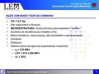 Centro Federal de Educação Tecnológica do Ceará
• %C < 0,3 %p.
• Não respondem à têmpera.
• MICROESTRUTURA: Ferrita primária (pró-eutetóide) + perlita.
• Aumento de resistência por trabalho a frio.
• Baixa resistência, baixa dureza, alta ductilidade e alta tenacidade
• Usináveis.
• Soldáveis.
• Valores típicos de algumas propriedades mecânicas:
– e = 275 MPa.
– LRT = 415 a 550 MPa.
– L = 25%.
AÇOS COM BAIXO TEOR DE CARBONO
13
Tecnologia dos Materiais
Aços para Construção Mecânica
 