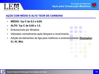 Centro Federal de Educação Tecnológica do Ceará
AÇOS COM MÉDIO E ALTO TEOR DE CARBONO
14
• MÉDIO: %p C de 0,3 a 0,85.
• ALTO: %p C de 0,85 a 1,5.
• Endurecíveis por têmpera.
• Utilizados normalmente após têmpera e revenimento.
• Adição de elementos de liga para melhorar a endurecibilidade (Exemplos:
Cr, Ni, Mo).
Tecnologia dos Materiais
Aços para Construção Mecânica
 