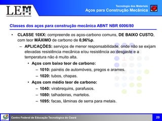 Centro Federal de Educação Tecnológica do Ceará 20
• CLASSE 10XX: compreende os aços-carbono comuns, DE BAIXO CUSTO,
com teor MÁXIMO de carbono de 0,96%p.
– APLICAÇÕES: serviços de menor responsabilidade, onde não se exijam
elevadas resistência mecânica e/ou resistência ao desgaste e a
temperatura não é muito alta.
• Aços com baixo teor de carbono:
– 1010: painéis de automóveis, pregos e arames.
– 1020: tubos, chapas.
• Aços com médio teor de carbono:
– 1040: virabrequins, parafusos.
– 1080: talhadeiras, martelos.
– 1095: facas, lâminas de serra para metais.
Classes dos aços para construção mecânica ABNT NBR 6006/80
Tecnologia dos Materiais
Aços para Construção Mecânica
 