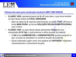 Centro Federal de Educação Tecnológica do Ceará 22
Classes dos aços para construção mecânica ABNT NBR 6006/80
• CLASSE 12XX: apresenta teores de S e P mais altos, o que torna também
os aços dessa classe de FÁCIL USINAGEM:
– Além do efeito do S, descrito anteriormente na classe 11XX, o P torna a
ferrita MAIS DURA, ao formar SOLUÇÃO SÓLIDA SUBSTITUCIONAL
com o Ferro.
• CLASSE 14XX: os aços dessa classe apresentam Nióbio em sua
composição (0,10 %p), o qual promove o refino de grão do material:
– O Nb forma CARBONETOS e CARBONITRETOS quando presente no
aço, os quais se precipitam no contorno de grão da austenita.
– Esses carbonetos agem como uma espécie de CINTURÃO, impedindo
mecanicamente o crescimento do grão.
Tecnologia dos Materiais
Aços para Construção Mecânica
 