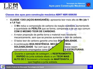 Centro Federal de Educação Tecnológica do Ceará 23
Classes dos aços para construção mecânica ABNT NBR 6006/80
• CLASSE 13XX (AÇOS-MANGANÊS): apresenta teor mais alto de Mn (de 1
a 1,6 %p):
– O Mn reduz a composição de carbono da reação eutetóide, aumentando
a quantidade de PERLITA que se forma, comparada a de um aço comum
COM O MESMO TEOR DE CARBONO.
– A maior proporção de perlita torna o material mais resistente
mecanicamente, sem que se precise aumentar o teor de carbono.
– O baixo teor de carbono garante uma boa SOLDABILIDADE.
– A combinação BOA RESITÊNCIA MECÂNICA + BOA
SOLDABILIDADE faz com que os aços dessa classe sejam
normalmente empregados como COMPONENTES ESTRUTURAIS.
Durante a operação de soldagem, o RESFRIAMENTO
RÁPIDO da junta soldada aliado a um TEOR MAIS
ALTO DE C favorecem a formação de MARTENSITA, o
que fragiliza a junta soldada.
Tecnologia dos Materiais
Aços para Construção Mecânica
 