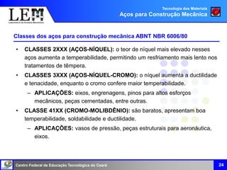 Centro Federal de Educação Tecnológica do Ceará
• CLASSES 2XXX (AÇOS-NÍQUEL): o teor de níquel mais elevado nesses
aços aumenta a temperabilidade, permitindo um resfriamento mais lento nos
tratamentos de têmpera.
• CLASSES 3XXX (AÇOS-NÍQUEL-CROMO): o níquel aumenta a ductilidade
e tenacidade, enquanto o cromo confere maior temperabilidade.
– APLICAÇÕES: eixos, engrenagens, pinos para altos esforços
mecânicos, peças cementadas, entre outras.
• CLASSE 41XX (CROMO-MOLIBDÊNIO): são baratos, apresentam boa
temperabilidade, soldabilidade e ductilidade.
– APLICAÇÕES: vasos de pressão, peças estruturais para aeronáutica,
eixos.
24
Classes dos aços para construção mecânica ABNT NBR 6006/80
Tecnologia dos Materiais
Aços para Construção Mecânica
 