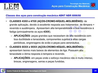 Centro Federal de Educação Tecnológica do Ceará
Classes dos aços para construção mecânica ABNT NBR 6006/80
• CLASSES 43XX e 47XX (AÇOS-CROMO-NÍQUEL-MOLIBDÊNIO): de
grande aplicação, devido à excelente resposta aos tratamentos de têmpera +
revenido e austêmpera. Apresentam alta temperabilidade e boa resistência à
fadiga (principalmente os aços 43XX).
– APLICAÇÕES: peças grandes que necessitam de alta resistência com
boa ductilidade e tenacidade, componentes sujeitos a altas cargas
periódicas, engrenagens de avião e peças para aeronáutica.
• CLASSES 8XXX e 9XXX (AÇOS-CROMO-NÍQUEL-MOLIBDÊNIO):
apresentam teores mais baixos de elementos de liga. Possuem alta
tenacidade e ótima resposta à tempera e revenido.
– APLICAÇÕES: em peças onde o esforço mecânico não é muito intenso,
brocas, engrenagens, serras e peças fundidas.
25
Tecnologia dos Materiais
Aços para Construção Mecânica
 