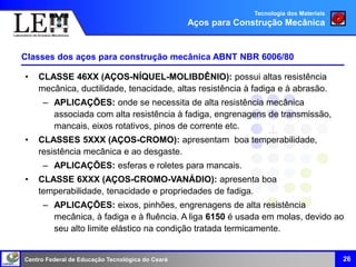 Centro Federal de Educação Tecnológica do Ceará 26
Classes dos aços para construção mecânica ABNT NBR 6006/80
Tecnologia dos Materiais
Aços para Construção Mecânica
• CLASSE 46XX (AÇOS-NÍQUEL-MOLIBDÊNIO): possui altas resistência
mecânica, ductilidade, tenacidade, altas resistência à fadiga e à abrasão.
– APLICAÇÕES: onde se necessita de alta resistência mecânica
associada com alta resistência à fadiga, engrenagens de transmissão,
mancais, eixos rotativos, pinos de corrente etc.
• CLASSES 5XXX (AÇOS-CROMO): apresentam boa temperabilidade,
resistência mecânica e ao desgaste.
– APLICAÇÕES: esferas e roletes para mancais.
• CLASSE 6XXX (AÇOS-CROMO-VANÁDIO): apresenta boa
temperabilidade, tenacidade e propriedades de fadiga.
– APLICAÇÕES: eixos, pinhões, engrenagens de alta resistência
mecânica, à fadiga e à fluência. A liga 6150 é usada em molas, devido ao
seu alto limite elástico na condição tratada termicamente.
 