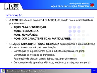 Centro Federal de Educação Tecnológica do Ceará
INTRODUÇÃO
• A ABNT classifica os aços em 4 CLASSES, de acordo com as características
predominantes:
– AÇOS PARA CONSTRUÇÃO.
– AÇOS-FERRAMENTA.
– AÇOS INOXIDÁVEIS.
– AÇOS COM CARACTERÍSTICAS PARTICULARES.
• Os AÇOS PARA CONSTRUÇÃO MECÂNICA correspondem a uma subdivisão
dos aços para construção, tendo aplicação:
– Construção de equipamentos para a indústria mecânica em geral.
– Construção de veículos de transporte.
– Fabricação de chapas, barras, tubos, fios, arames e molas.
– Componentes de aparelhos elétricos, eletrônicos e máquinas em geral.
03
Tecnologia dos Materiais
Aços para Construção Mecânica
 