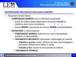 Centro Federal de Educação Tecnológica do Ceará 07
PROPRIEDADES MECÂNICAS DOS AÇOS-CARBONO
• Dependem de dois fatores:
– COMPOSIÇÃO QUÍMICA: o C é o elemento fundamental:
• O teor de carbono afeta diretamente a dureza e a resistência
mecânica, bem como a ductilidade.
• Quanto MAIOR o percentual de carbono, MAIOR a temperabilidade.
– ESTRUTURA: é influenciada por:
• COMPOSIÇÃO QUÍMICA: determina se o aço é hipoeuteóide,
eutetóide ou hipereutetóide.
• TRATAMENTO MECÂNICO: relacionado à deformação do material.
– Trabalho a quente: produz estrutura granular mais homogênea,
eliminando defeitos como bolhas e vazios.
– Trabalho a frio: resulta no encruamento do material.
• TRATAMENTO TÉRMICO.
Tecnologia dos Materiais
Aços para Construção Mecânica
 