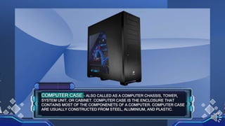 COMPUTER CASE - ALSO CALLED AS A COMPUTER CHASSIS, TOWER,
SYSTEM UNIT, OR CABINET. COMPUTER CASE IS THE ENCLOSURE THAT
CONTAINS MOST OF THE COMPONENETS OF A COMPUTER. COMPUTER CASE
ARE USUALLY CONSTRUCTED FROM STEEL, ALUMINIUM, AND PLASTIC.
 