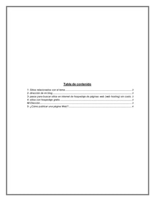 Tabla de contenido
1- Sitios relacionados con el tema.....................................................................................................................3
2- dirección de mi blog...........................................................................................................................................3
3- pasos para buscar sitios en internet de hospedaje de páginas web (web hosting) sin costo. 3
4- sitios con hospedaje gratis..............................................................................................................................3
Mi Elección.................................................................................................................................................................3
5- ¿Cómo publicar una página Web?...............................................................................................................4
 