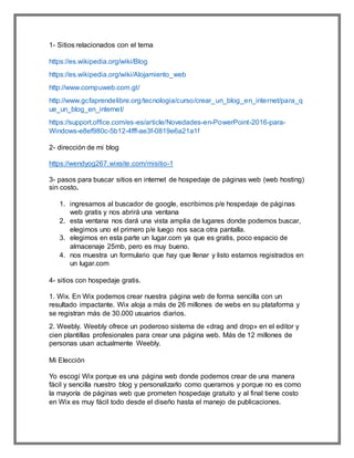 1- Sitios relacionados con el tema
https://es.wikipedia.org/wiki/Blog
https://es.wikipedia.org/wiki/Alojamiento_web
http://www.compuweb.com.gt/
http://www.gcfaprendelibre.org/tecnologia/curso/crear_un_blog_en_internet/para_q
ue_un_blog_en_internet/
https://support.office.com/es-es/article/Novedades-en-PowerPoint-2016-para-
Windows-e8ef980c-5b12-4fff-ae3f-0819e6a21a1f
2- dirección de mi blog
https://wendyog267.wixsite.com/misitio-1
3- pasos para buscar sitios en internet de hospedaje de páginas web (web hosting)
sin costo.
1. ingresamos al buscador de google, escribimos p/e hospedaje de páginas
web gratis y nos abrirá una ventana
2. esta ventana nos dará una vista amplia de lugares donde podemos buscar,
elegimos uno el primero p/e luego nos saca otra pantalla.
3. elegimos en esta parte un lugar.com ya que es gratis, poco espacio de
almacenaje 25mb, pero es muy bueno.
4. nos muestra un formulario que hay que llenar y listo estamos registrados en
un lugar.com
4- sitios con hospedaje gratis.
1. Wix. En Wix podemos crear nuestra página web de forma sencilla con un
resultado impactante. Wix aloja a más de 26 millones de webs en su plataforma y
se registran más de 30.000 usuarios diarios.
2. Weebly. Weebly ofrece un poderoso sistema de «drag and drop» en el editor y
cien plantillas profesionales para crear una página web. Más de 12 millones de
personas usan actualmente Weebly.
Mi Elección
Yo escogí Wix porque es una página web donde podemos crear de una manera
fácil y sencilla nuestro blog y personalizarlo como queramos y porque no es como
la mayoría de páginas web que prometen hospedaje gratuito y al final tiene costo
en Wix es muy fácil todo desde el diseño hasta el manejo de publicaciones.
 
