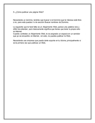 5- ¿Cómo publicar una página Web?
Necesitarás un dominio, tendrás que buscar si el dominio que te interesa está libre
o no, para esto puedes ir a la sección Buscar nombres de Dominio.
Lo siguiente que te hará falta es un Alojamiento Web, parece una palabra rara y
difícil de entender, pero básicamente significa que tienes que tener tu propio sitio
en Internet.
Cuando contratas un Alojamiento Web, te es asignado un espacio en un servidor
que ya se encuentra en Internet, sin esto, no puedes publicar la Web.
Necesitarás una empresa que pueda darte soporte en tu idioma, principalmente si
es la primera vez que publicas un Web.
 