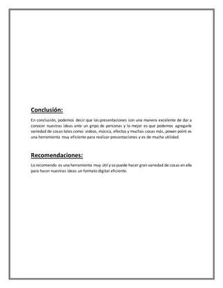Conclusión:
En conclusión, podemos decir que las presentaciones son una manera excelente de dar a
conocer nuestras ideas ante un gripo de personas y lo mejor es que podemos agregarle
variedad de cosas tales como: videos, música, efectos y muchas cosas más, power point es
una herramienta muy eficiente para realizar presentaciones y es de mucha utilidad.
Recomendaciones:
Lo recomiendo es una herramienta muy útil y se puede hacer gran variedad de cosas en ella
para hacer nuestras ideas un formato digital eficiente.
 